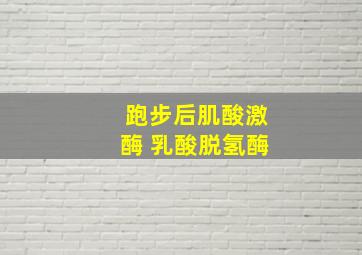 跑步后肌酸激酶 乳酸脱氢酶